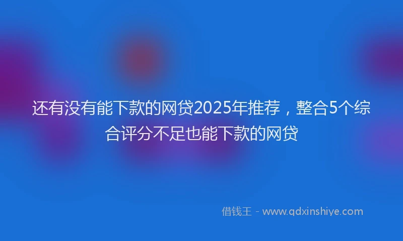 还有没有能下款的网贷2025年推荐，整合5个综合评分不足也能下款的网贷