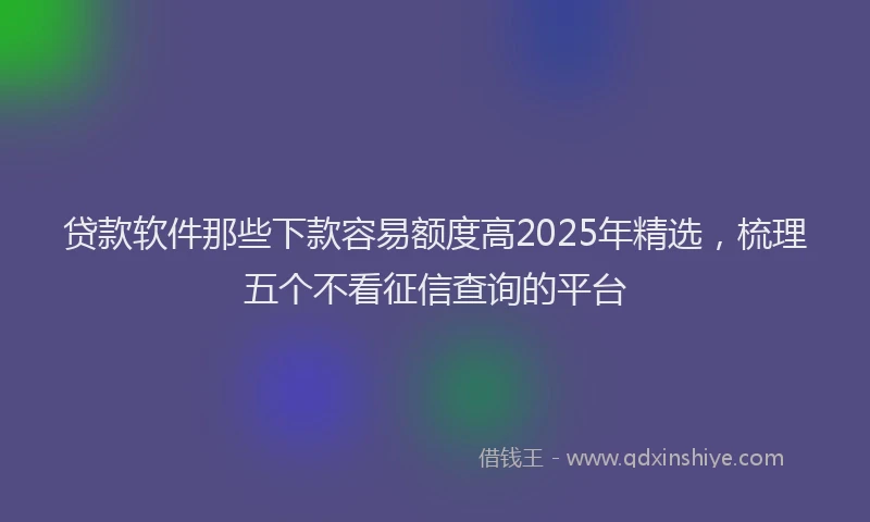 贷款软件那些下款容易额度高2025年精选，梳理五个不看征信查询的平台