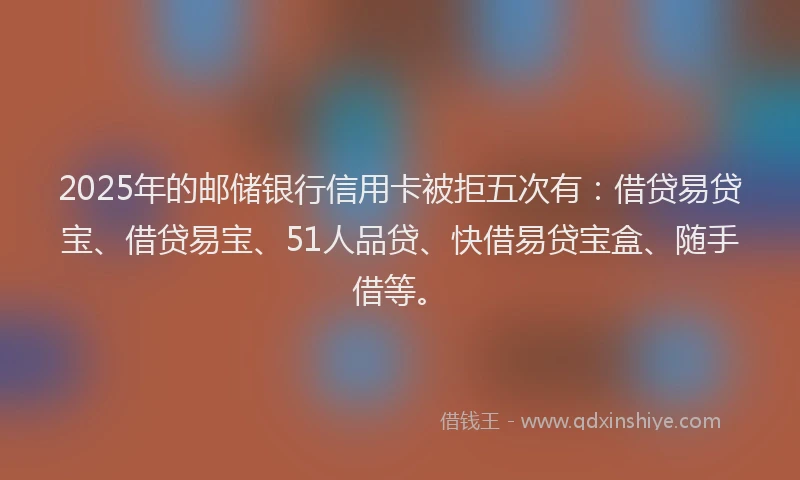 2025年的邮储银行信用卡被拒五次有：借贷易贷宝、借贷易宝、51人品贷、快借易贷宝盒、随手借等。