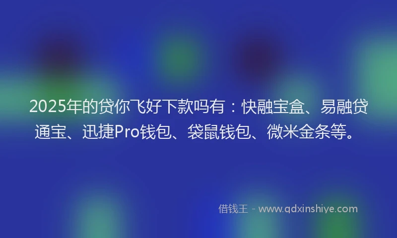 2025年的贷你飞好下款吗有：快融宝盒、易融贷通宝、迅捷Pro钱包、袋鼠钱包、微米金条等。