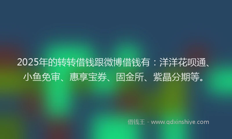 2025年的转转借钱跟微博借钱有：洋洋花呗通、小鱼免审、惠享宝券、固金所、紫晶分期等。