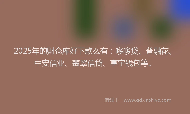 2025年的财仓库好下款么有：哆哆贷、普融花、中安信业、翡翠信贷、享宇钱包等。