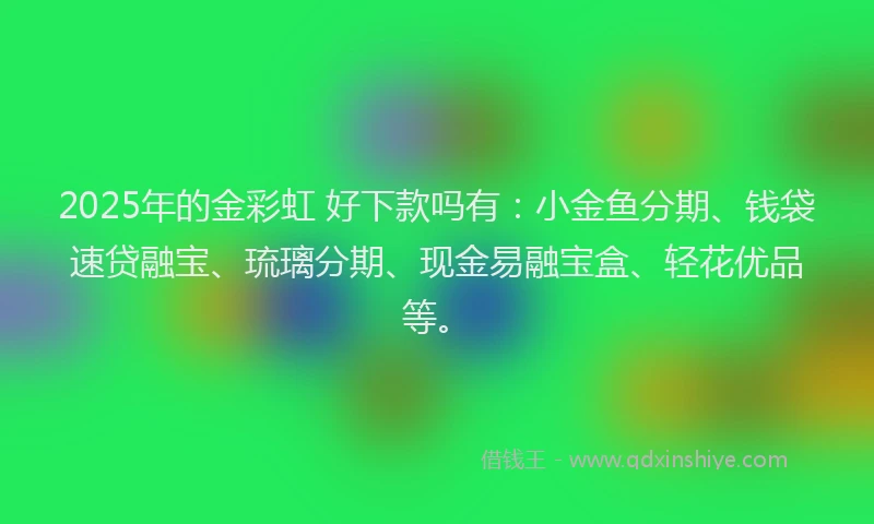 2025年的金彩虹 好下款吗有：小金鱼分期、钱袋速贷融宝、琉璃分期、现金易融宝盒、轻花优品等。