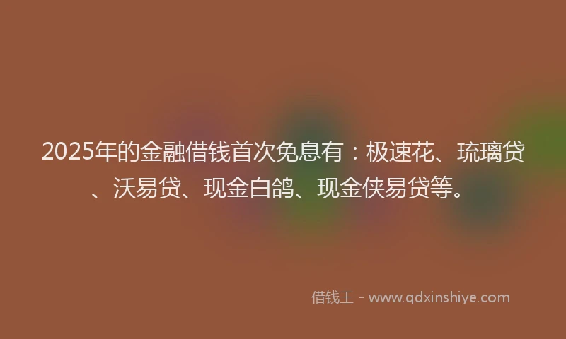 2025年的金融借钱首次免息有：极速花、琉璃贷、沃易贷、现金白鸽、现金侠易贷等。