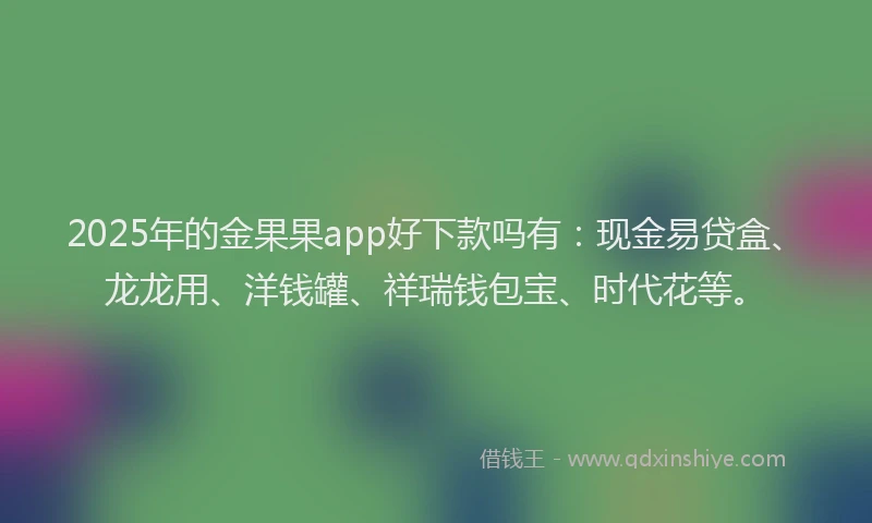2025年的金果果app好下款吗有：现金易贷盒、龙龙用、洋钱罐、祥瑞钱包宝、时代花等。