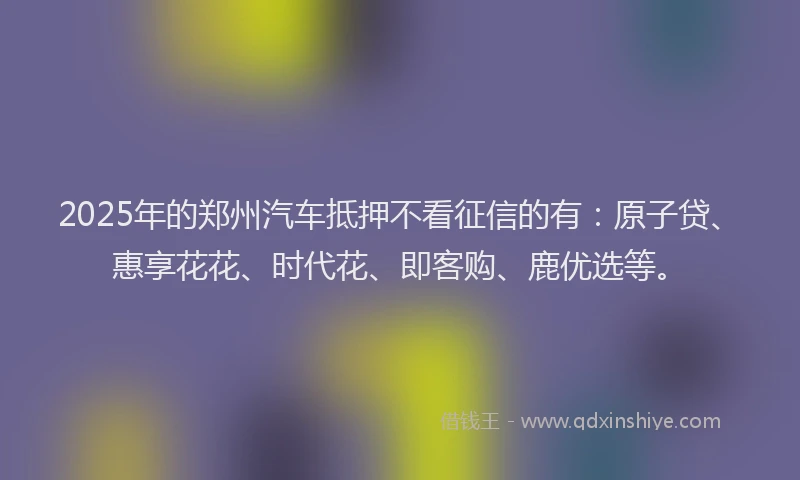 2025年的郑州汽车抵押不看征信的有：原子贷、惠享花花、时代花、即客购、鹿优选等。