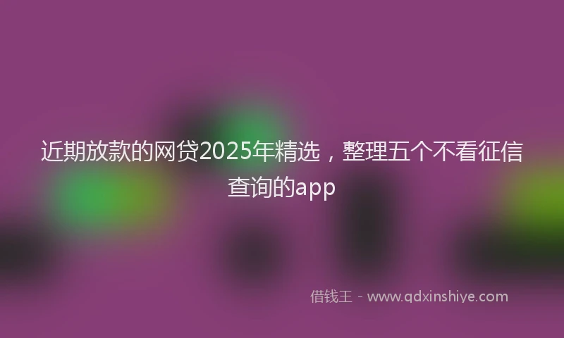 近期放款的网贷2025年精选，整理五个不看征信查询的app