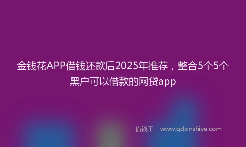 金钱花APP借钱还款后2025年推荐，整合5个5个黑户可以借款的网贷app