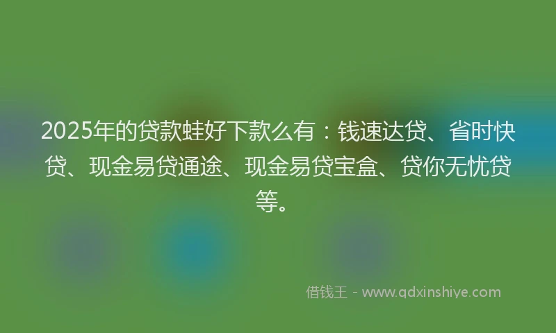 2025年的贷款蛙好下款么有：钱速达贷、省时快贷、现金易贷通途、现金易贷宝盒、贷你无忧贷等。