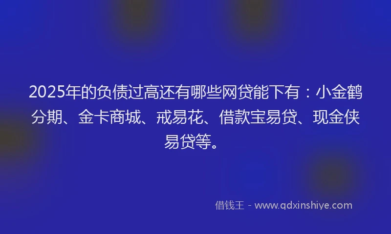 2025年的负债过高还有哪些网贷能下有：小金鹤分期、金卡商城、戒易花、借款宝易贷、现金侠易贷等。