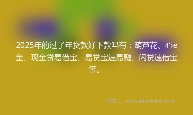 2025年的过了年贷款好下款吗有：葫芦花、心e金、现金贷易借宝、易贷宝速易融、闪贷速借宝等。