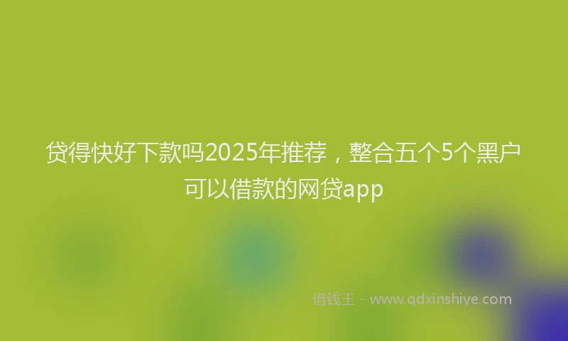 贷得快好下款吗2025年推荐，整合五个5个黑户可以借款的网贷app