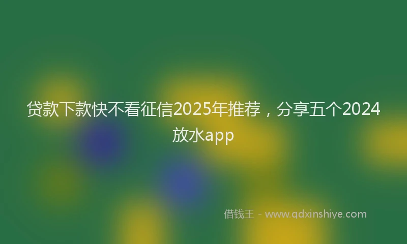 贷款下款快不看征信2025年推荐，分享五个2024放水app