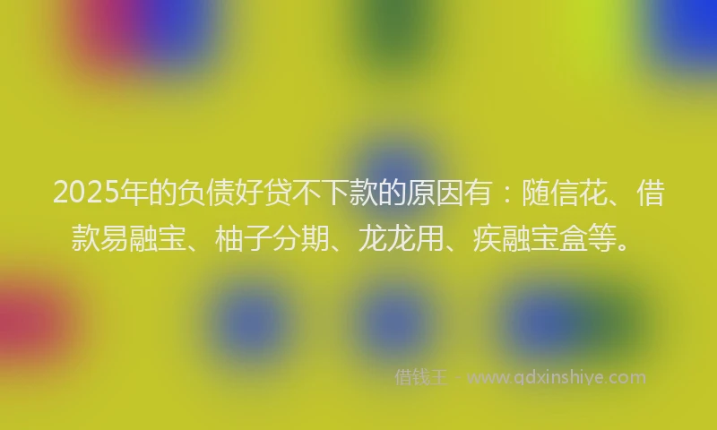 2025年的负债好贷不下款的原因有：随信花、借款易融宝、柚子分期、龙龙用、疾融宝盒等。