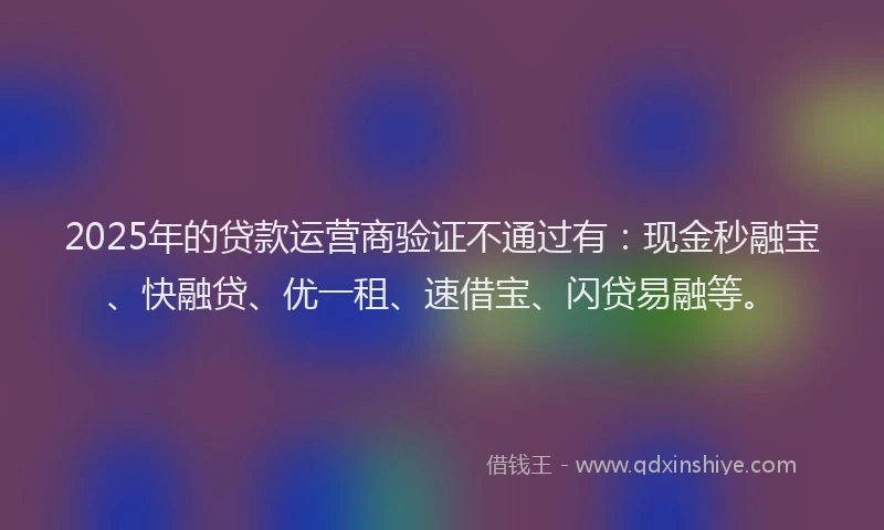 2025年的贷款运营商验证不通过有：现金秒融宝、快融贷、优一租、速借宝、闪贷易融等。
