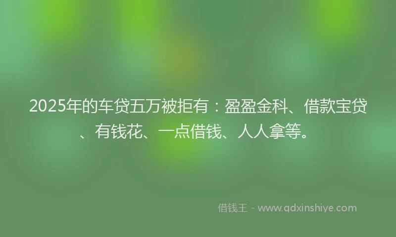 2025年的车贷五万被拒有：盈盈金科、借款宝贷、有钱花、一点借钱、人人拿等。