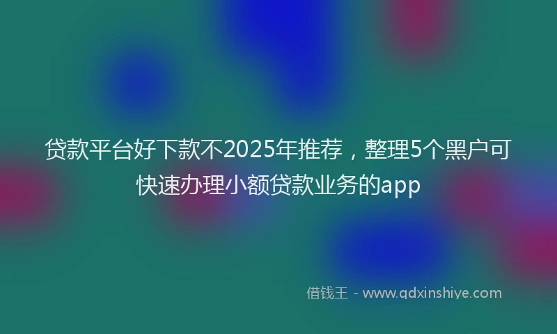 贷款平台好下款不2025年推荐，整理5个黑户可快速办理小额贷款业务的app