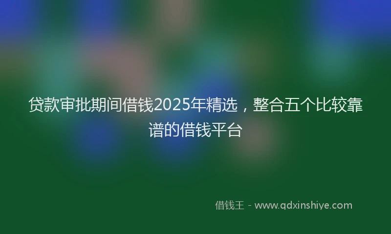 贷款审批期间借钱2025年精选，整合五个比较靠谱的借钱平台