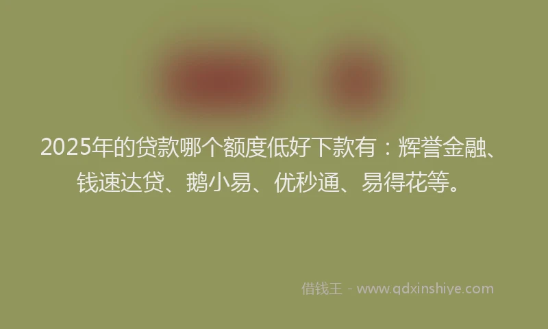 2025年的贷款哪个额度低好下款有：辉誉金融、钱速达贷、鹅小易、优秒通、易得花等。