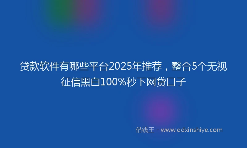 贷款软件有哪些平台2025年推荐，整合5个无视征信黑白100%秒下网贷口子