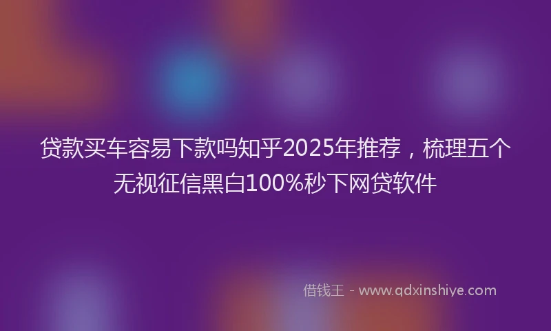 贷款买车容易下款吗知乎2025年推荐，梳理五个无视征信黑白100%秒下网贷软件