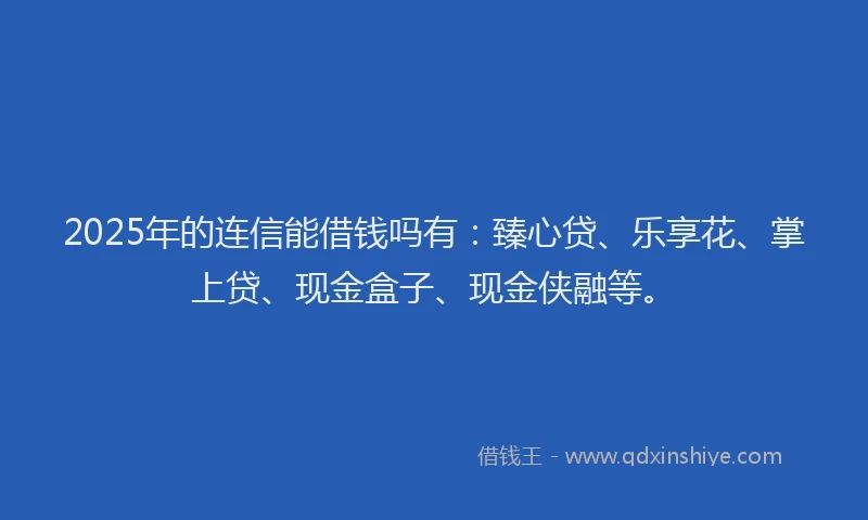 2025年的连信能借钱吗有：臻心贷、乐享花、掌上贷、现金盒子、现金侠融等。