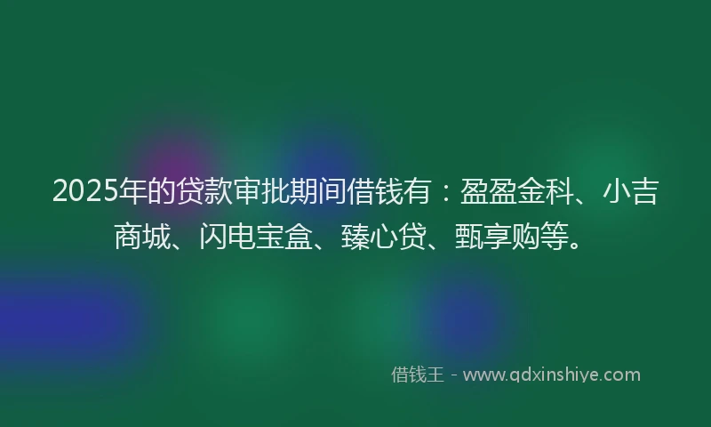 2025年的贷款审批期间借钱有：盈盈金科、小吉商城、闪电宝盒、臻心贷、甄享购等。