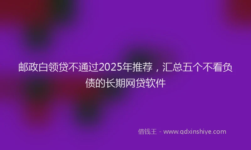 邮政白领贷不通过2025年推荐，汇总五个不看负债的长期网贷软件
