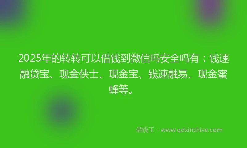 2025年的转转可以借钱到微信吗安全吗有：钱速融贷宝、现金侠士、现金宝、钱速融易、现金蜜蜂等。