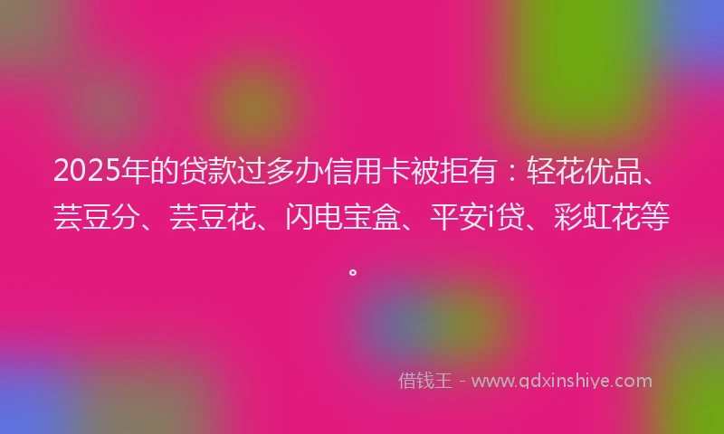 2025年的贷款过多办信用卡被拒有：轻花优品、芸豆分、芸豆花、闪电宝盒、平安i贷、彩虹花等。