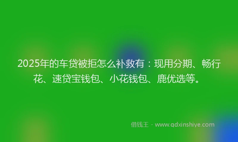 2025年的车贷被拒怎么补救有：现用分期、畅行花、速贷宝钱包、小花钱包、鹿优选等。
