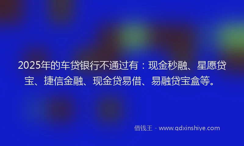 2025年的车贷银行不通过有：现金秒融、星愿贷宝、捷信金融、现金贷易借、易融贷宝盒等。