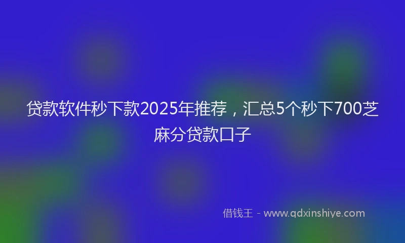 贷款软件秒下款2025年推荐，汇总5个秒下700芝麻分贷款口子