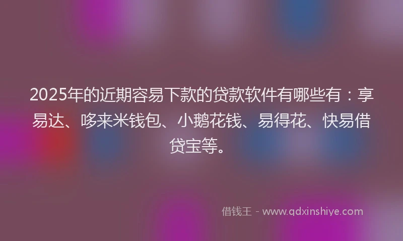 2025年的近期容易下款的贷款软件有哪些有：享易达、哆来米钱包、小鹅花钱、易得花、快易借贷宝等。