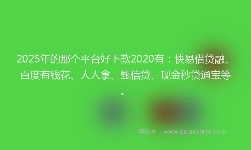 2025年的那个平台好下款2020有：快易借贷融、百度有钱花、人人拿、甄信贷、现金秒贷通宝等。