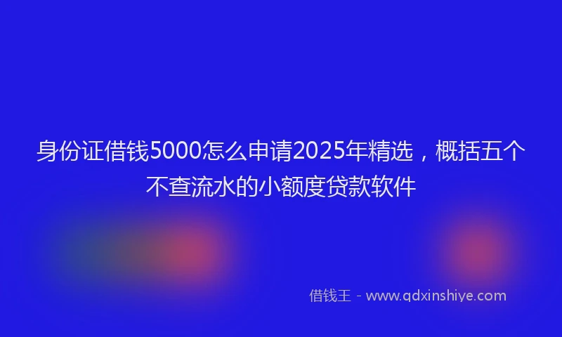 身份证借钱5000怎么申请2025年精选，概括五个不查流水的小额度贷款软件