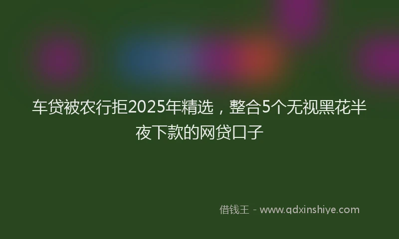 车贷被农行拒2025年精选，整合5个无视黑花半夜下款的网贷口子