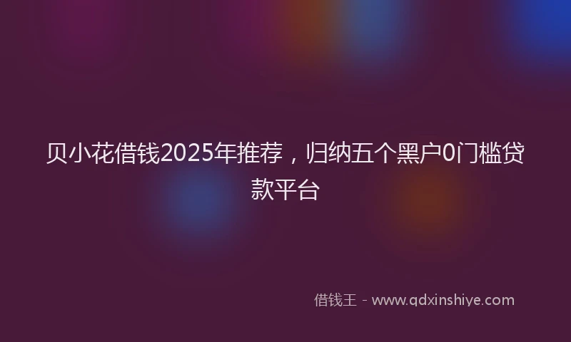 贝小花借钱2025年推荐，归纳五个黑户0门槛贷款平台