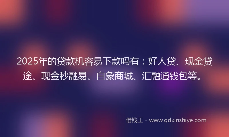 2025年的贷款机容易下款吗有：好人贷、现金贷途、现金秒融易、白象商城、汇融通钱包等。