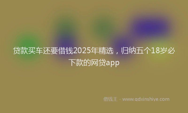 贷款买车还要借钱2025年精选，归纳五个18岁必下款的网贷app