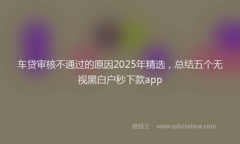 车贷审核不通过的原因2025年精选，总结五个无视黑白户秒下款app