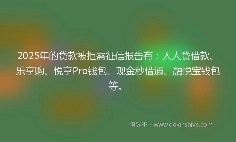 2025年的贷款被拒需征信报告有：人人贷借款、乐享购、悦享Pro钱包、现金秒借通、融悦宝钱包等。