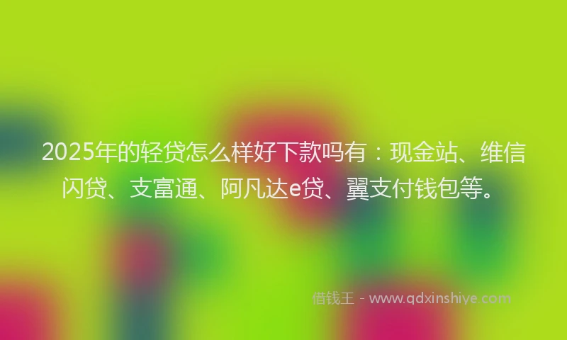 2025年的轻贷怎么样好下款吗有：现金站、维信闪贷、支富通、阿凡达e贷、翼支付钱包等。
