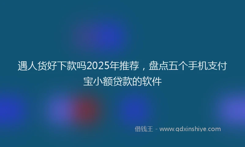 遇人货好下款吗2025年推荐，盘点五个手机支付宝小额贷款的软件