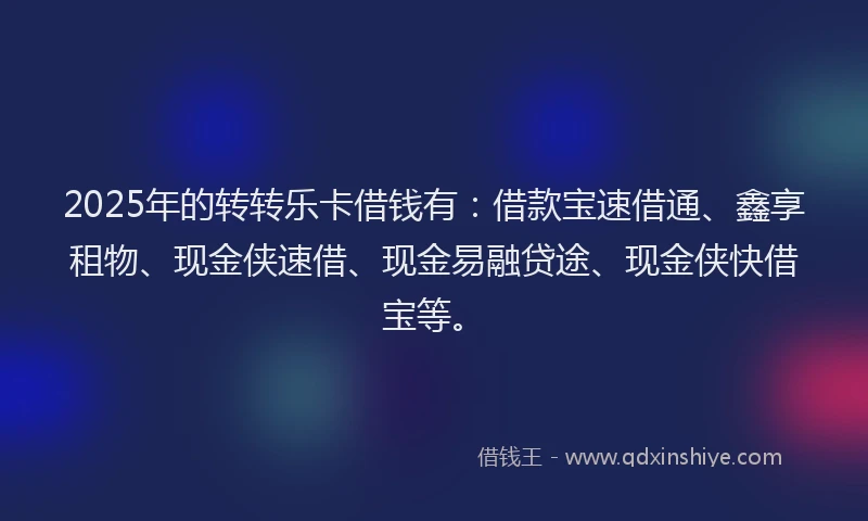 2025年的转转乐卡借钱有：借款宝速借通、鑫享租物、现金侠速借、现金易融贷途、现金侠快借宝等。
