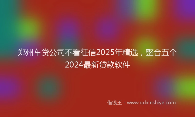 郑州车贷公司不看征信2025年精选，整合五个2024最新贷款软件