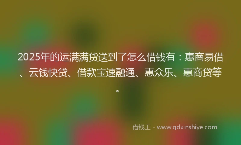 2025年的运满满货送到了怎么借钱有：惠商易借、云钱快贷、借款宝速融通、惠众乐、惠商贷等。