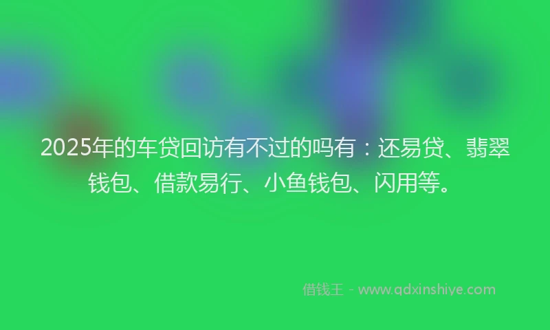 2025年的车贷回访有不过的吗有：还易贷、翡翠钱包、借款易行、小鱼钱包、闪用等。