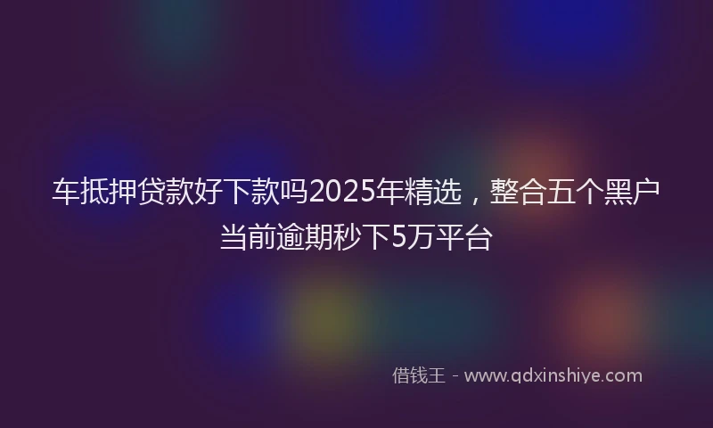 车抵押贷款好下款吗2025年精选，整合五个黑户当前逾期秒下5万平台