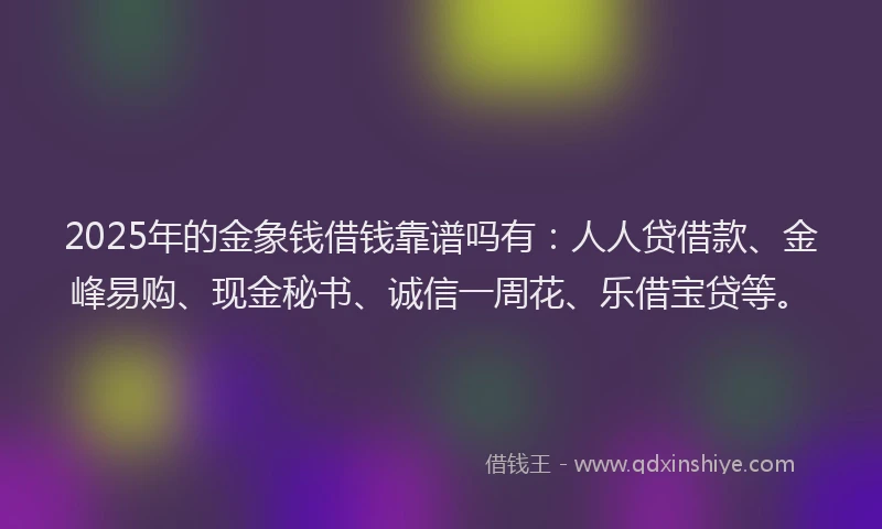 2025年的金象钱借钱靠谱吗有：人人贷借款、金峰易购、现金秘书、诚信一周花、乐借宝贷等。